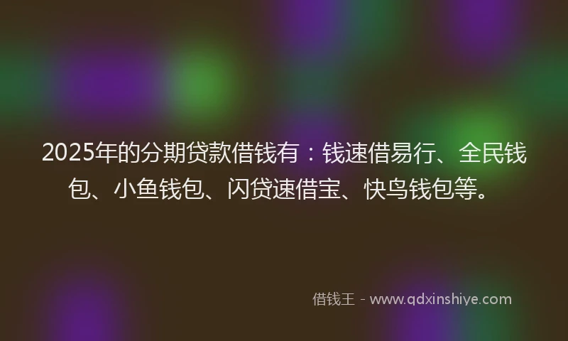 2025年的分期贷款借钱有：钱速借易行、全民钱包、小鱼钱包、闪贷速借宝、快鸟钱包等。