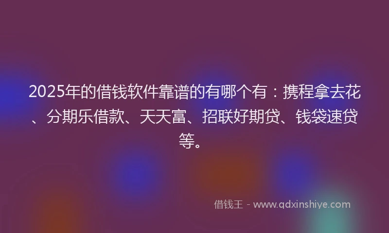 2025年的借钱软件靠谱的有哪个有：携程拿去花、分期乐借款、天天富、招联好期贷、钱袋速贷等。