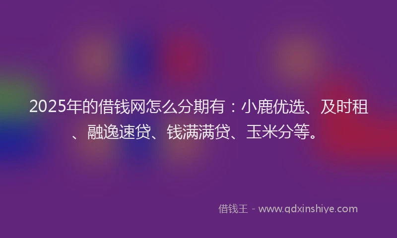 2025年的借钱网怎么分期有：小鹿优选、及时租、融逸速贷、钱满满贷、玉米分等。