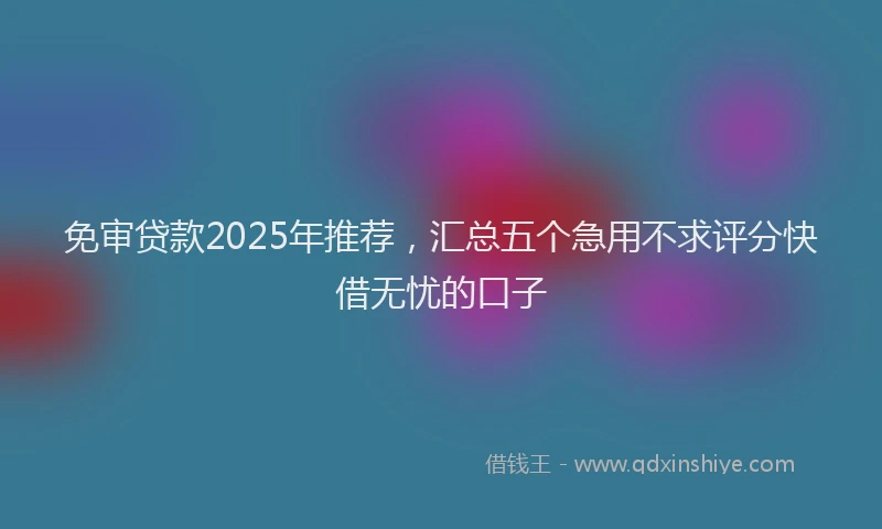 免审贷款2025年推荐，汇总五个急用不求评分快借无忧的口子
