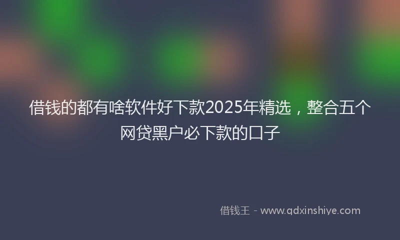 借钱的都有啥软件好下款2025年精选，整合五个网贷黑户必下款的口子