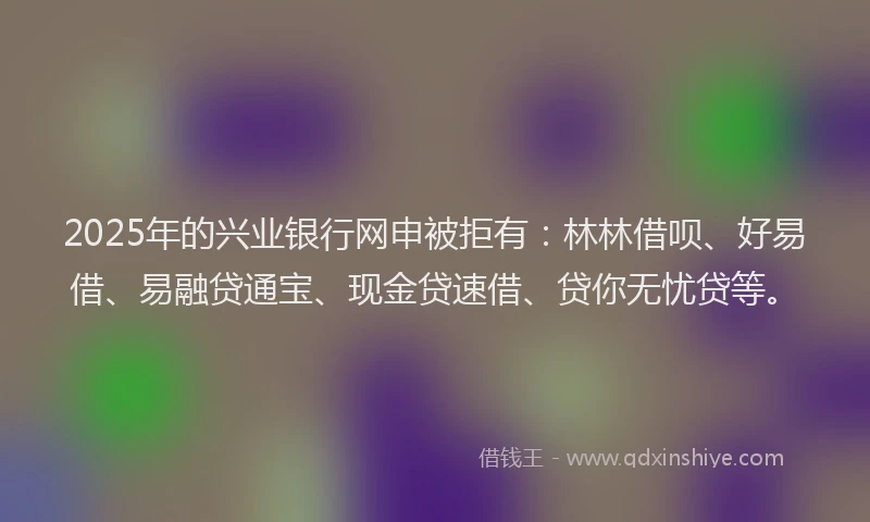 2025年的兴业银行网申被拒有：林林借呗、好易借、易融贷通宝、现金贷速借、贷你无忧贷等。