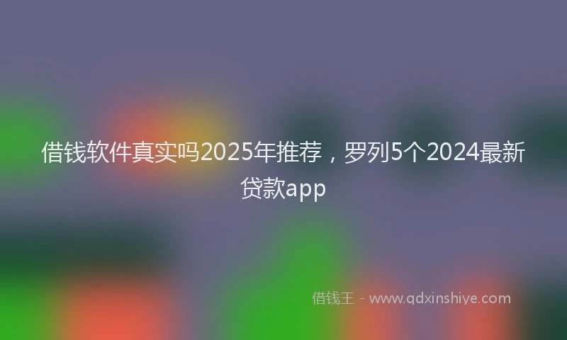 借钱软件真实吗2025年推荐，罗列5个2024最新贷款app
