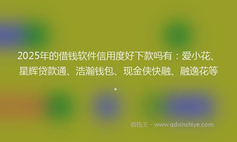 2025年的借钱软件信用度好下款吗有：爱小花、星辉贷款通、浩瀚钱包、现金侠快融、融逸花等。