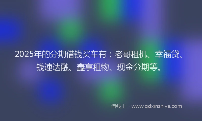 2025年的分期借钱买车有：老哥租机、幸福贷、钱速达融、鑫享租物、现金分期等。