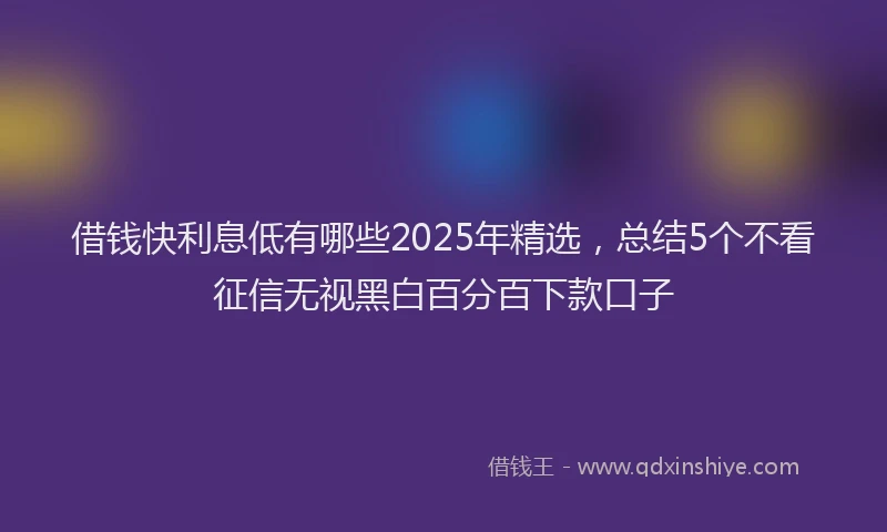 借钱快利息低有哪些2025年精选，总结5个不看征信无视黑白百分百下款口子