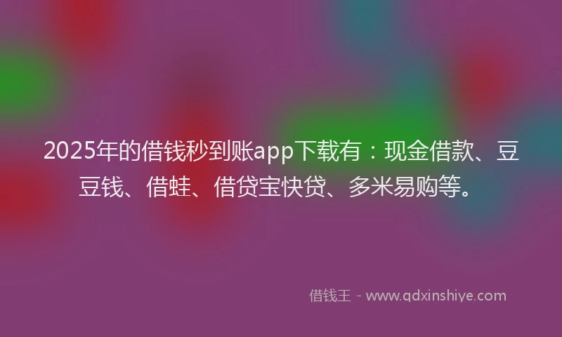 2025年的借钱秒到账app下载有：现金借款、豆豆钱、借蛙、借贷宝快贷、多米易购等。