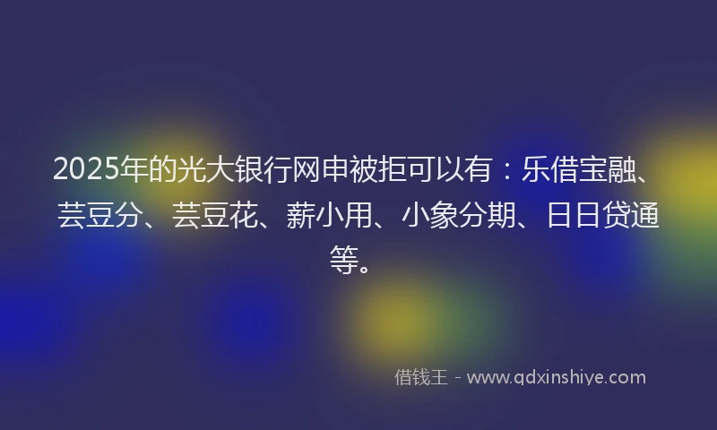 2025年的光大银行网申被拒可以有：乐借宝融、芸豆分、芸豆花、薪小用、小象分期、日日贷通等。