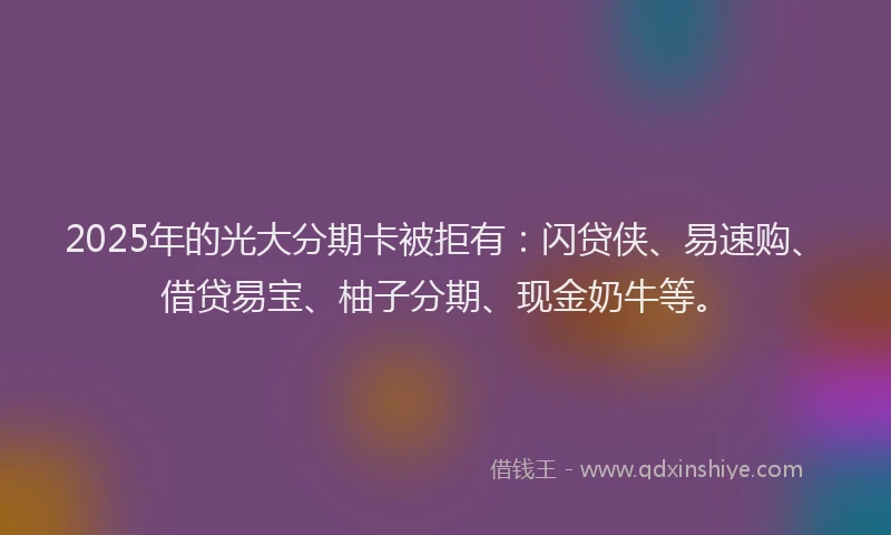 2025年的光大分期卡被拒有：闪贷侠、易速购、借贷易宝、柚子分期、现金奶牛等。