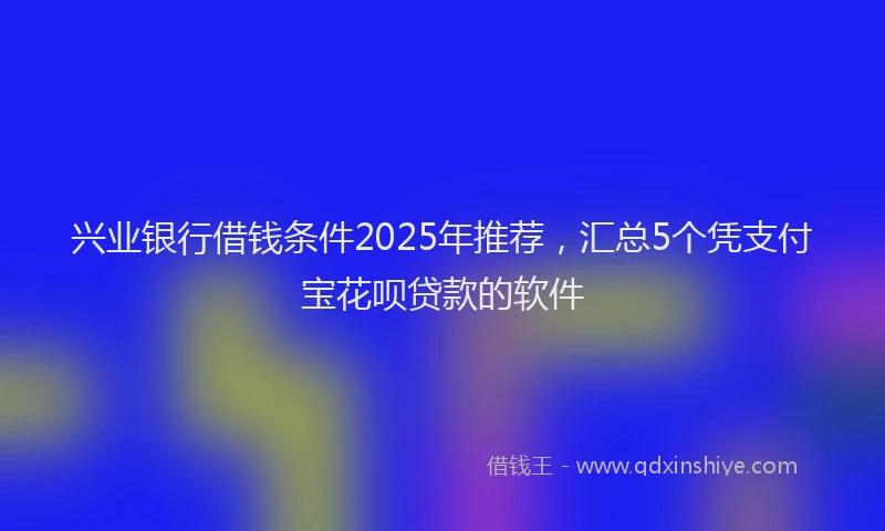 兴业银行借钱条件2025年推荐，汇总5个凭支付宝花呗贷款的软件