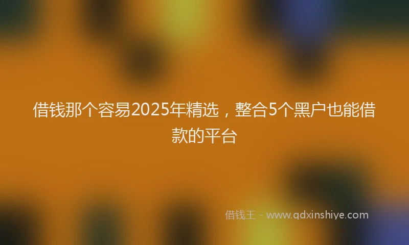 借钱那个容易2025年精选，整合5个黑户也能借款的平台
