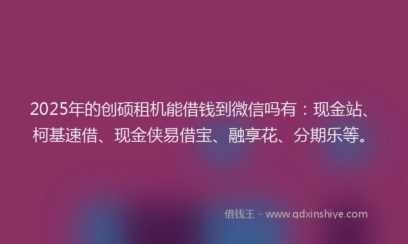 2025年的创硕租机能借钱到微信吗有：现金站、柯基速借、现金侠易借宝、融享花、分期乐等。