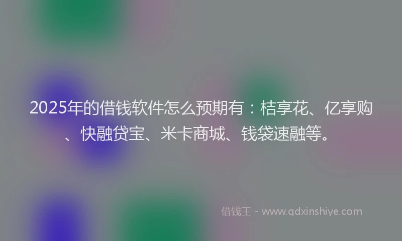 2025年的借钱软件怎么预期有：桔享花、亿享购、快融贷宝、米卡商城、钱袋速融等。