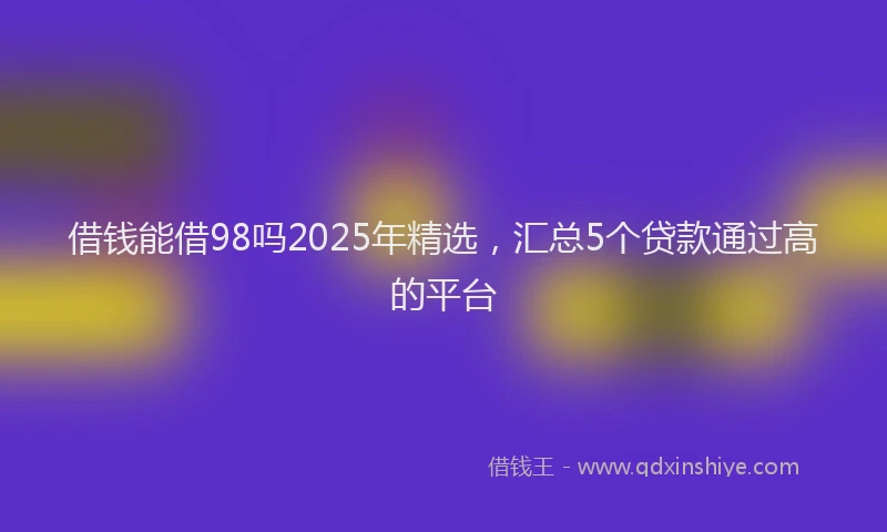 借钱能借98吗2025年精选，汇总5个贷款通过高的平台