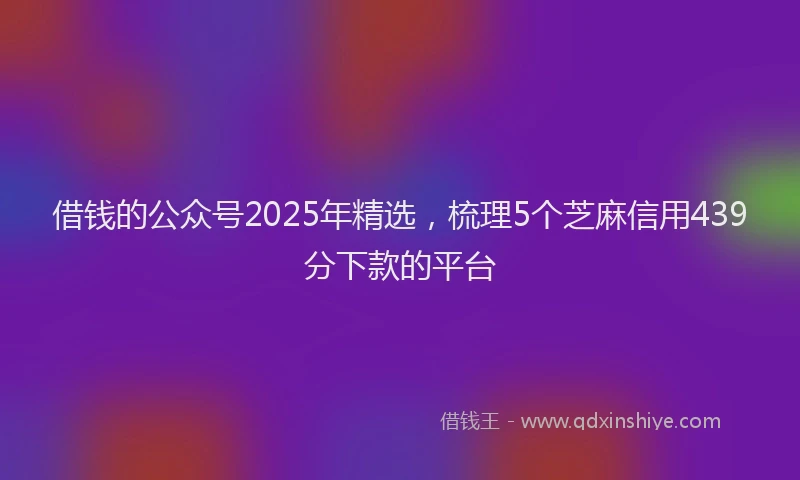 借钱的公众号2025年精选，梳理5个芝麻信用439分下款的平台