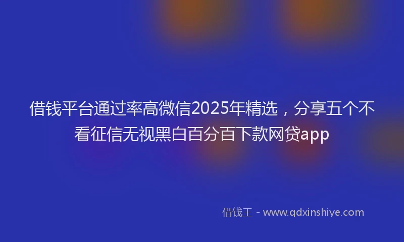 借钱平台通过率高微信2025年精选，分享五个不看征信无视黑白百分百下款网贷app