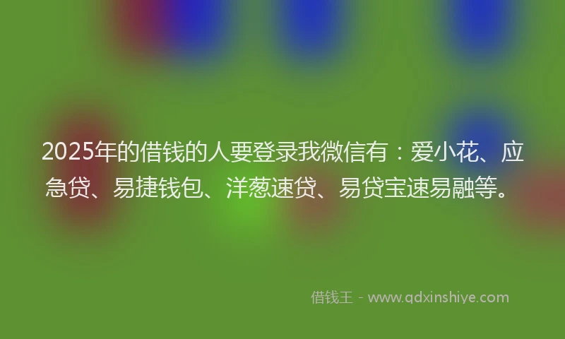 2025年的借钱的人要登录我微信有：爱小花、应急贷、易捷钱包、洋葱速贷、易贷宝速易融等。
