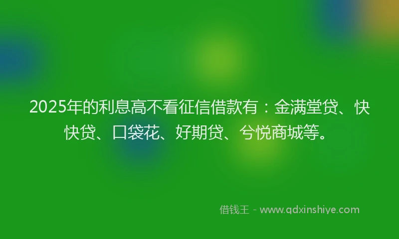 2025年的利息高不看征信借款有：金满堂贷、快快贷、口袋花、好期贷、兮悦商城等。