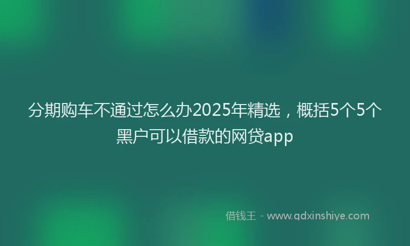 分期购车不通过怎么办2025年精选，概括5个5个黑户可以借款的网贷app