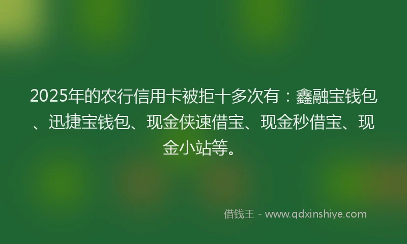 2025年的农行信用卡被拒十多次有：鑫融宝钱包、迅捷宝钱包、现金侠速借宝、现金秒借宝、现金小站等。