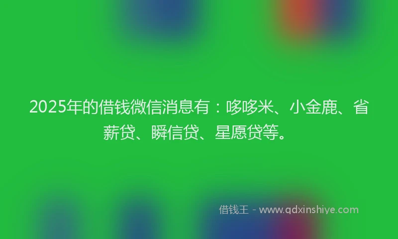 2025年的借钱微信消息有：哆哆米、小金鹿、省薪贷、瞬信贷、星愿贷等。