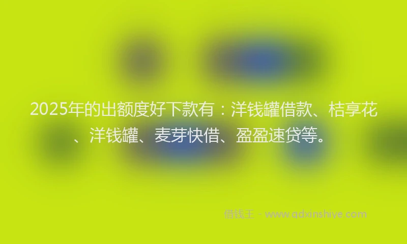 2025年的出额度好下款有：洋钱罐借款、桔享花、洋钱罐、麦芽快借、盈盈速贷等。