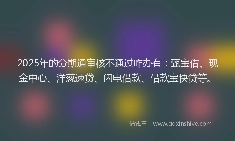 2025年的分期通审核不通过咋办有：甄宝借、现金中心、洋葱速贷、闪电借款、借款宝快贷等。