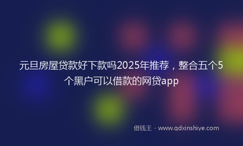 元旦房屋贷款好下款吗2025年推荐，整合五个5个黑户可以借款的网贷app