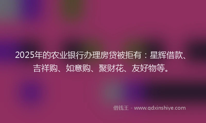2025年的农业银行办理房贷被拒有：星辉借款、吉祥购、如意购、聚财花、友好物等。
