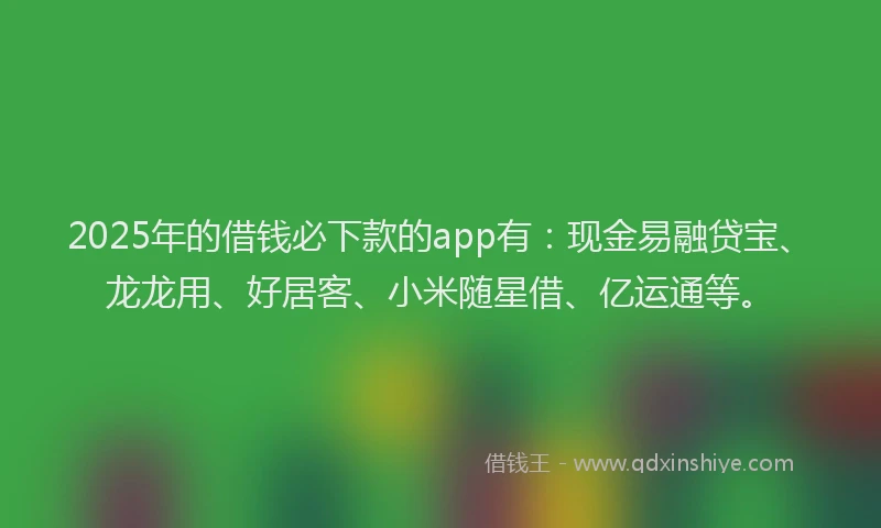 2025年的借钱必下款的app有：现金易融贷宝、龙龙用、好居客、小米随星借、亿运通等。