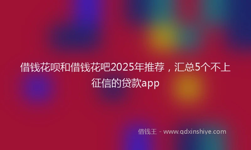 借钱花呗和借钱花吧2025年推荐，汇总5个不上征信的贷款app