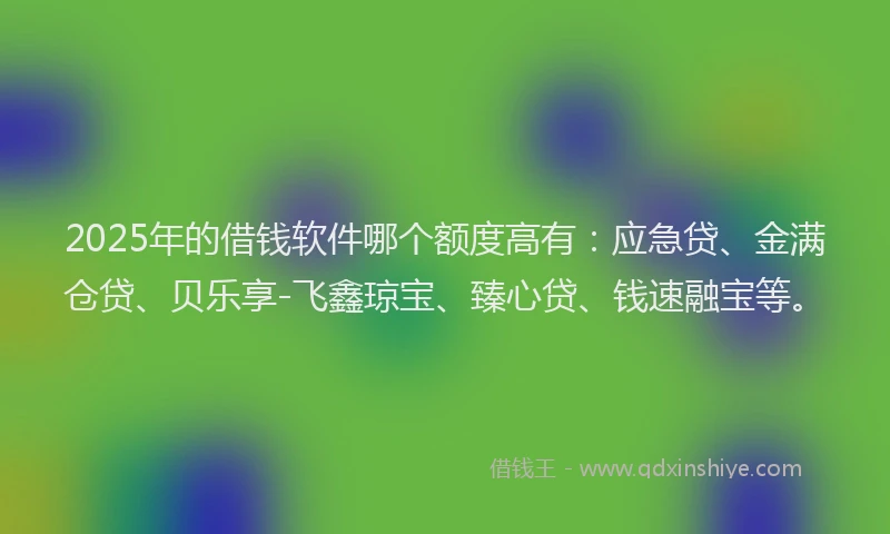2025年的借钱软件哪个额度高有：应急贷、金满仓贷、贝乐享-飞鑫琼宝、臻心贷、钱速融宝等。