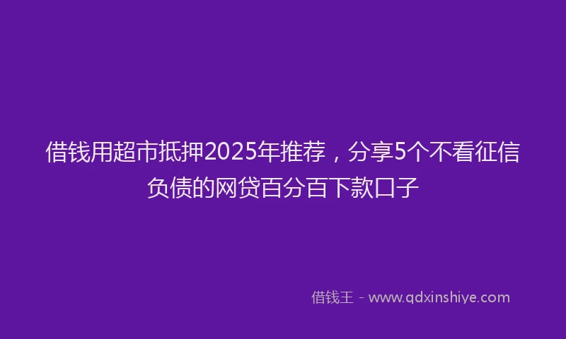 借钱用超市抵押2025年推荐，分享5个不看征信负债的网贷百分百下款口子