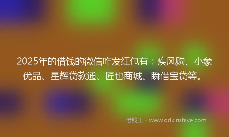2025年的借钱的微信咋发红包有：疾风购、小象优品、星辉贷款通、匠也商城、瞬借宝贷等。
