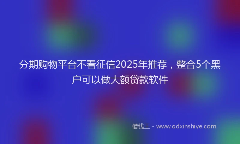 分期购物平台不看征信2025年推荐，整合5个黑户可以做大额贷款软件
