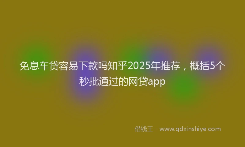 免息车贷容易下款吗知乎2025年推荐，概括5个秒批通过的网贷app