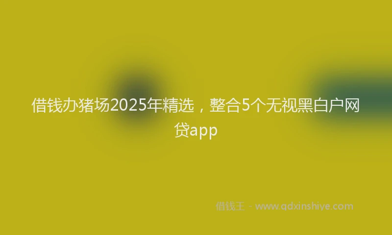 借钱办猪场2025年精选，整合5个无视黑白户网贷app