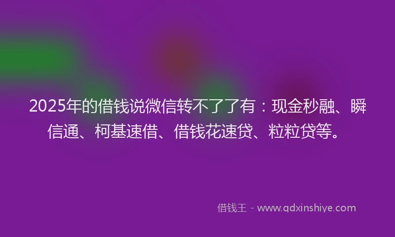 2025年的借钱说微信转不了了有：现金秒融、瞬信通、柯基速借、借钱花速贷、粒粒贷等。