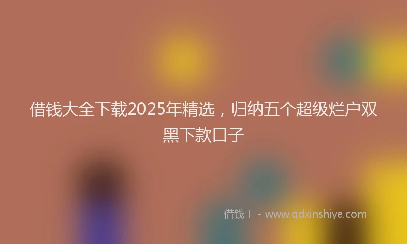 借钱大全下载2025年精选，归纳五个超级烂户双黑下款口子