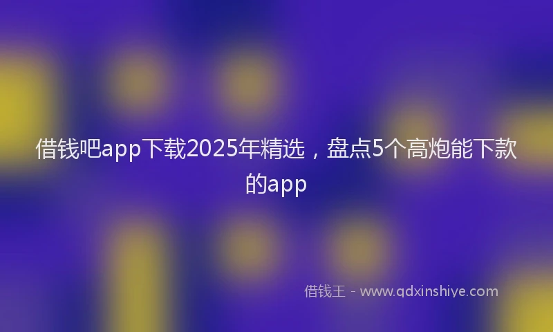 借钱吧app下载2025年精选，盘点5个高炮能下款的app