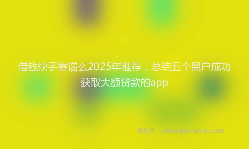 借钱快手靠谱么2025年推荐，总结五个黑户成功获取大额贷款的app