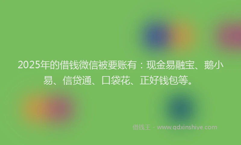 2025年的借钱微信被要账有：现金易融宝、鹅小易、信贷通、口袋花、正好钱包等。