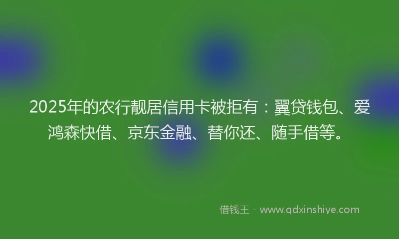2025年的农行靓居信用卡被拒有：翼贷钱包、爱鸿森快借、京东金融、替你还、随手借等。
