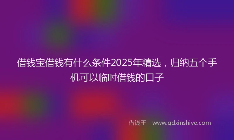 借钱宝借钱有什么条件2025年精选，归纳五个手机可以临时借钱的口子