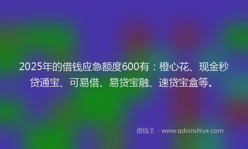 2025年的借钱应急额度600有：橙心花、现金秒贷通宝、可易借、易贷宝融、速贷宝盒等。