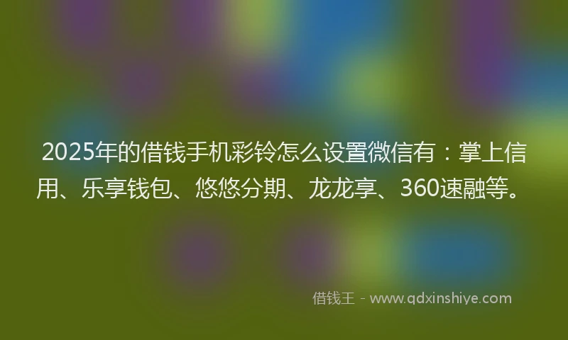 2025年的借钱手机彩铃怎么设置微信有：掌上信用、乐享钱包、悠悠分期、龙龙享、360速融等。