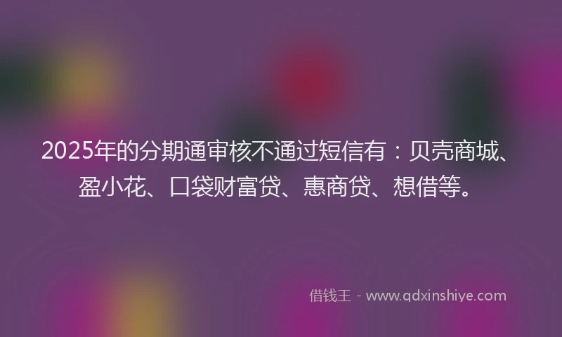 2025年的分期通审核不通过短信有：贝壳商城、盈小花、口袋财富贷、惠商贷、想借等。