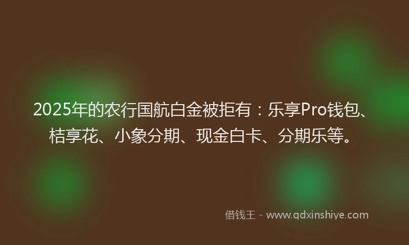2025年的农行国航白金被拒有：乐享Pro钱包、桔享花、小象分期、现金白卡、分期乐等。