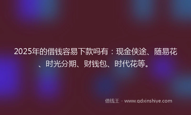 2025年的借钱容易下款吗有：现金侠途、随易花、时光分期、财钱包、时代花等。