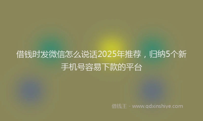 借钱时发微信怎么说话2025年推荐，归纳5个新手机号容易下款的平台